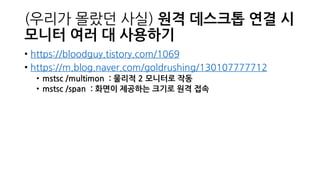 (우리가 몰랐던 사실) 원격 데스크톱 연결 시
모니터 여러 대 사용하기
• https://bloodguy.tistory.com/1069
• https://m.blog.naver.com/goldrushing/130107777712
• mstsc /multimon : 물리적 2 모니터로 작동
• mstsc /span : 화면이 제공하는 크기로 원격 접속
 