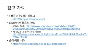 참고 자료
• <컴퓨터 vs 책> 블로그
• http://jhrogue.blogspot.com/
• OKdevTV 유튜브 방송
• 오늘자 방송: https://www.youtube.com/watch?v=cKXvQ3--
GvE&list=PLdntWJk2tJPKvRB0mSqC5tyKUv7HFtcqg&index=2
• 재미있는 개발 이야기 리스트:
https://www.youtube.com/playlist?list=PLdntWJk2tJPKvRB0mSqC5t
yKUv7HFtcqg
• 슬라이드 셰어
• https://www.slideshare.net/jrogue/presentations
 