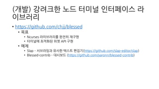 (개발) 강려크한 노드 터미널 인터페이스 라
이브러리
• https://github.com/chjj/blessed
• 목표
• Ncurses 라이브러리를 완전히 재구현
• 터미널에 최적화된 위젯 API 구현
• 예제
• Slap – 서브라임과 유사한 텍스트 편집기(https://github.com/slap-editor/slap)
• Blessed-contrib – 대시보드 (https://github.com/yaronn/blessed-contrib)
 
