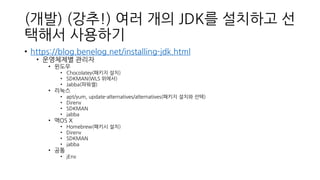 (개발) (강추!) 여러 개의 JDK를 설치하고 선
택해서 사용하기
• https://blog.benelog.net/installing-jdk.html
• 운영체제별 관리자
• 윈도우
• Chocolatey(패키지 설치)
• SDKMAN(WLS 위에서)
• Jabba(파워셸)
• 리눅스
• apt/yum, update-alternatives/alternatives(패키지 설치와 선택)
• Direnv
• SDKMAN
• jabba
• 맥OS X
• Homebrew(패키시 설치)
• Direnv
• SDKMAN
• jabba
• 공통
• jEnv
 