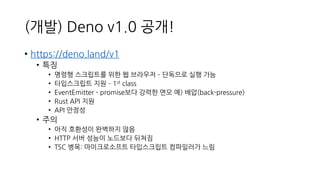 (개발) Deno v1.0 공개!
• https://deno.land/v1
• 특징
• 명령행 스크립트를 위한 웹 브라우저 – 단독으로 실행 가능
• 타입스크립트 지원 – 1st class
• EventEmitter - promise보다 강력한 면모 예) 배압(back-pressure)
• Rust API 지원
• API 안정성
• 주의
• 아직 호환성이 완벽하지 않음
• HTTP 서버 성능이 노드보다 뒤쳐짐
• TSC 병목: 마이크로소프트 타입스크립트 컴파일러가 느림
 