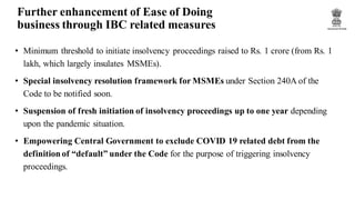 Further enhancement of Ease of Doing
business through IBC related measures
• Minimum threshold to initiate insolvency proceedings raised to Rs. 1 crore (from Rs. 1
lakh, which largely insulates MSMEs).
• Special insolvency resolution framework for MSMEs under Section 240A of the
Code to be notified soon.
• Suspension of fresh initiation of insolvency proceedings up to one year depending
upon the pandemic situation.
• Empowering Central Government to exclude COVID 19 related debt from the
definition of “default” under the Code for the purpose of triggering insolvency
proceedings.
 