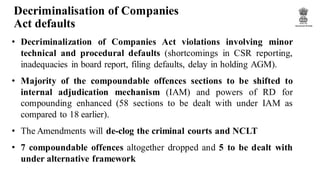 Decriminalisation of Companies
Act defaults
• Decriminalization of Companies Act violations involving minor
technical and procedural defaults (shortcomings in CSR reporting,
inadequacies in board report, filing defaults, delay in holding AGM).
• Majority of the compoundable offences sections to be shifted to
internal adjudication mechanism (IAM) and powers of RD for
compounding enhanced (58 sections to be dealt with under IAM as
compared to 18 earlier).
• The Amendments will de-clog the criminal courts and NCLT
• 7 compoundable offences altogether dropped and 5 to be dealt with
under alternative framework
 