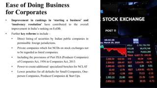 • Improvement in rankings in ‘starting a business’ and
‘insolvency resolution’ have contributed to the overall
improvement in India’s ranking on EoDB.
• Further key reforms to include –
• Direct listing of securities by Indian public companies in
permissible foreign jurisdictions.
• Private companies which list NCDs on stock exchanges not
to be regarded as listed companies.
• Including the provisions of Part IXA (Producer Companies)
of Companies Act, 1956 in Companies Act, 2013.
• Power to create additional/ specialized benches for NCLAT
• Lower penalties for all defaults for Small Companies, One-
person Companies, Producer Companies & Start Ups.
Ease of Doing Business
for Corporates
 