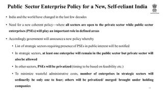 Public Sector Enterprise Policy for a New, Self-reliant India
• India and the world have changed in the last few decades
• Need for a new coherent policy—where all sectors are open to the private sector while public sector
enterprises (PSEs) will play an importantrole in defined areas
• Accordingly government will announcea new policy whereby
• List of strategic sectors requiring presenceof PSEs in publicinterest will be notified
• In strategic sectors, at least one enterprise will remain in the public sector but private sector will
also be allowed
• In other sectors, PSEs will be privatized (timing to be based on feasibility etc.)
• To minimize wasteful administrative costs, number of enterprises in strategic sectors will
ordinarily be only one to four; others will be privatized/ merged/ brought under holding
companies 14
 