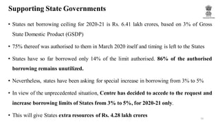 Supporting State Governments
• States net borrowing ceiling for 2020-21 is Rs. 6.41 lakh crores, based on 3% of Gross
State Domestic Product (GSDP)
• 75% thereof was authorised to them in March 2020 itself and timing is left to the States
• States have so far borrowed only 14% of the limit authorised. 86% of the authorised
borrowing remains unutilized.
• Nevertheless, states have been asking for special increase in borrowing from 3% to 5%
• In view of the unprecedented situation, Centre has decided to accede to the request and
increase borrowing limits of States from 3% to 5%, for 2020-21 only.
• This will give States extra resources of Rs. 4.28 lakh crores 16
 