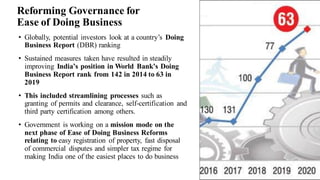 Reforming Governance for
Ease of Doing Business
• Globally, potential investors look at a country’s Doing
Business Report (DBR) ranking
• Sustained measures taken have resulted in steadily
improving India’s position in World Bank’s Doing
Business Report rank from 142 in 2014 to 63 in
2019
• This included streamlining processes such as
granting of permits and clearance, self-certification and
third party certification among others.
• Government is working on a mission mode on the
next phase of Ease of Doing Business Reforms
relating to easy registration of property, fast disposal
of commercial disputes and simpler tax regime for
making India one of the easiest places to do business
3
 