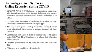 Technology driven Systems -
Online Education during COVID
• SWAYAM PRABHA DTH channels to support and reach those
who do not have access to the internet. 3 channels were already
earmarked for school education; now another 12 channels to be
added.
• Provision made for telecast of live interactive sessions on these
channelswith experts from home through Skype.
• Also tied up with private DTH operators like Tata Sky & Airtel
to air educational video content to enhance the reach of these
channels.
• Coordination with States of India to share air time (4 hrs daily)
on the SWAYAM PRABHA channels to telecast their education
related contents.
• DIKSHA platform has had 61 crore hits from 24th March till
date
• 200 new textbooksadded to e-Paathshaala
 