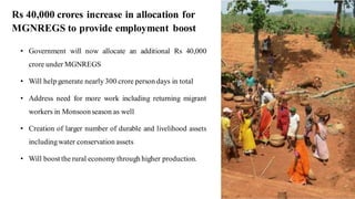 Rs 40,000 crores increase in allocation for
MGNREGS to provide employment boost
• Government will now allocate an additional Rs 40,000
crore under MGNREGS
• Will help generate nearly 300 crore person days in total
• Address need for more work including returning migrant
workers in Monsoonseason as well
• Creation of larger number of durable and livelihood assets
includingwater conservation assets
• Will boost the rural economy through higher production.
8
 