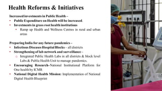 Health Reforms & Initiatives
Increasedinvestments in Public Health –
• Public Expenditure on Health will be increased.
• Investments in grass root health institutions
• Ramp up Health and Wellness Centres in rural and urban
areas
PreparingIndia for any future pandemics –
• Infectious Diseases HospitalBlocks – all districts
• Strengthening of lab network and surveillance –
o Integrated Public Health Labs in all districts & block level
Labs & Public Health Unit to manage pandemics.
• Encouraging Research–National Institutional Platform for
One health by ICMR
• National Digital Health Mission: Implementation of National
Digital Health Blueprint
 