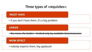 Three types of «requisites»:
• if you don’t have them, it’s a big problem
•MUST HAVE
• the more, the better – limited only by available time/resources
LINEAR
• nobody expects them, big applause!
WOW EFFECT
 