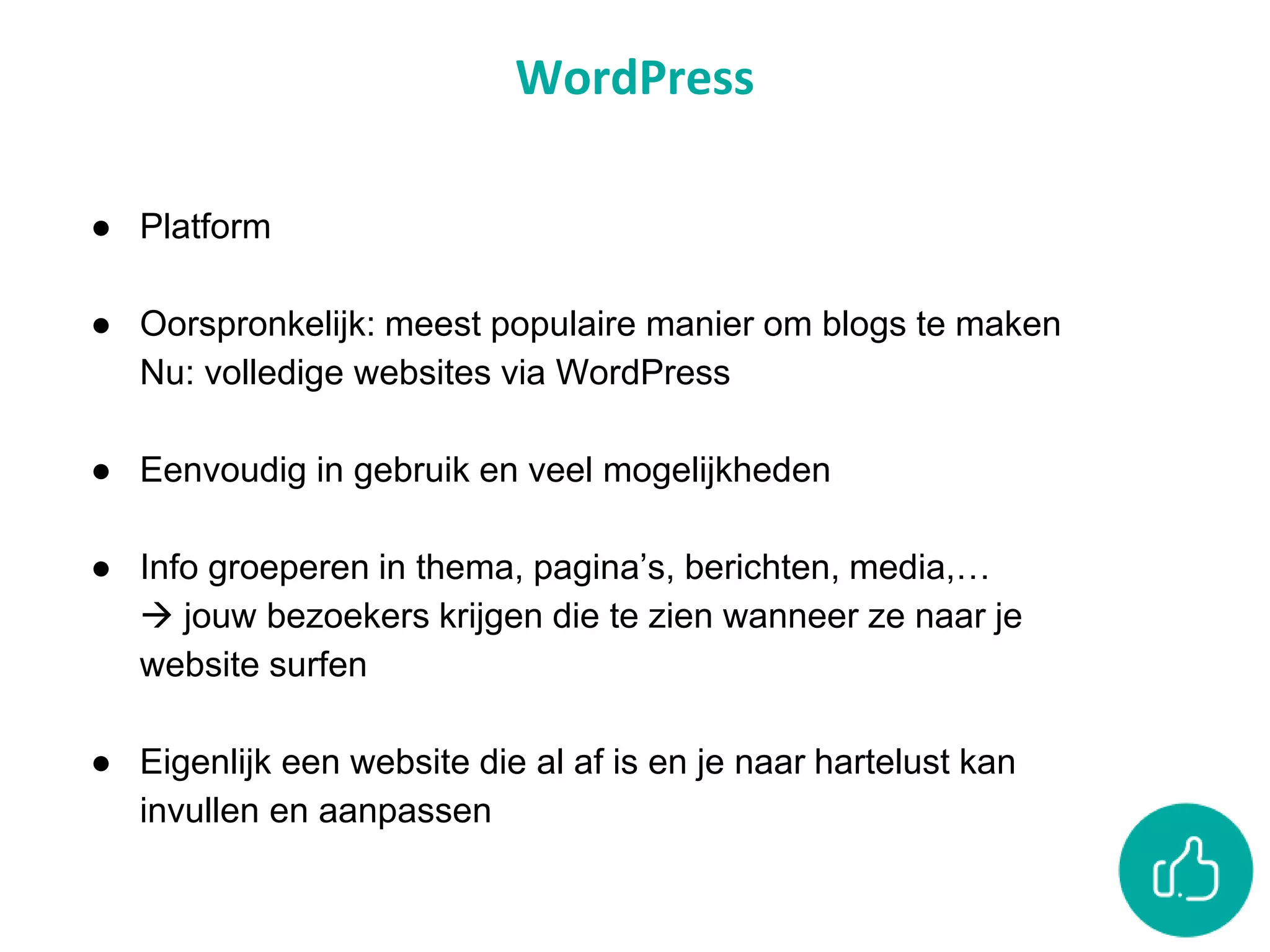 WordPress
● Platform
● Oorspronkelijk: meest populaire manier om blogs te maken
Nu: volledige websites via WordPress
● Eenvoudig in gebruik en veel mogelijkheden
● Info groeperen in thema, pagina’s, berichten, media,…
 jouw bezoekers krijgen die te zien wanneer ze naar je
website surfen
● Eigenlijk een website die al af is en je naar hartelust kan
invullen en aanpassen
 