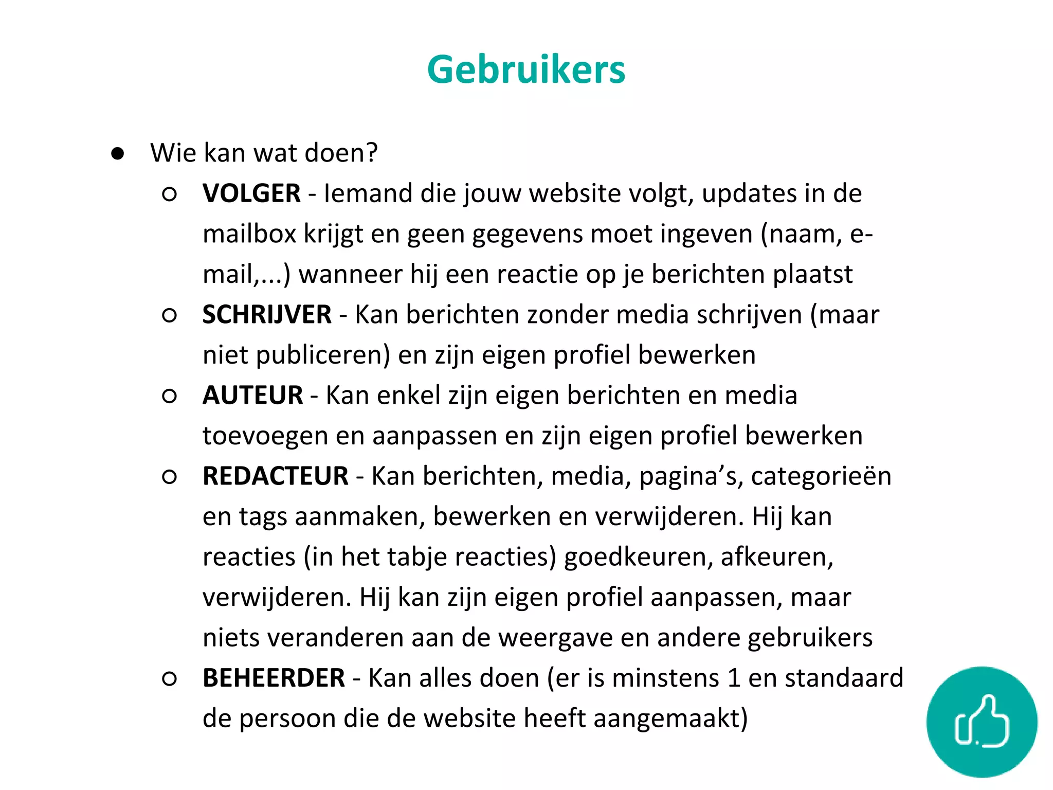 Gebruikers
● Wie kan wat doen?
○ VOLGER - Iemand die jouw website volgt, updates in de
mailbox krijgt en geen gegevens moet ingeven (naam, e-
mail,...) wanneer hij een reactie op je berichten plaatst
○ SCHRIJVER - Kan berichten zonder media schrijven (maar
niet publiceren) en zijn eigen profiel bewerken
○ AUTEUR - Kan enkel zijn eigen berichten en media
toevoegen en aanpassen en zijn eigen profiel bewerken
○ REDACTEUR - Kan berichten, media, pagina’s, categorieën
en tags aanmaken, bewerken en verwijderen. Hij kan
reacties (in het tabje reacties) goedkeuren, afkeuren,
verwijderen. Hij kan zijn eigen profiel aanpassen, maar
niets veranderen aan de weergave en andere gebruikers
○ BEHEERDER - Kan alles doen (er is minstens 1 en standaard
de persoon die de website heeft aangemaakt)
 