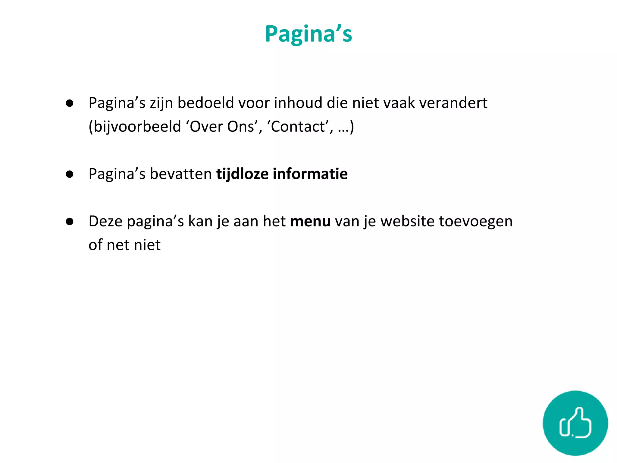 Pagina’s
● Pagina’s zijn bedoeld voor inhoud die niet vaak verandert
(bijvoorbeeld ‘Over Ons’, ‘Contact’, …)
● Pagina’s bevatten tijdloze informatie
● Deze pagina’s kan je aan het menu van je website toevoegen
of net niet
 