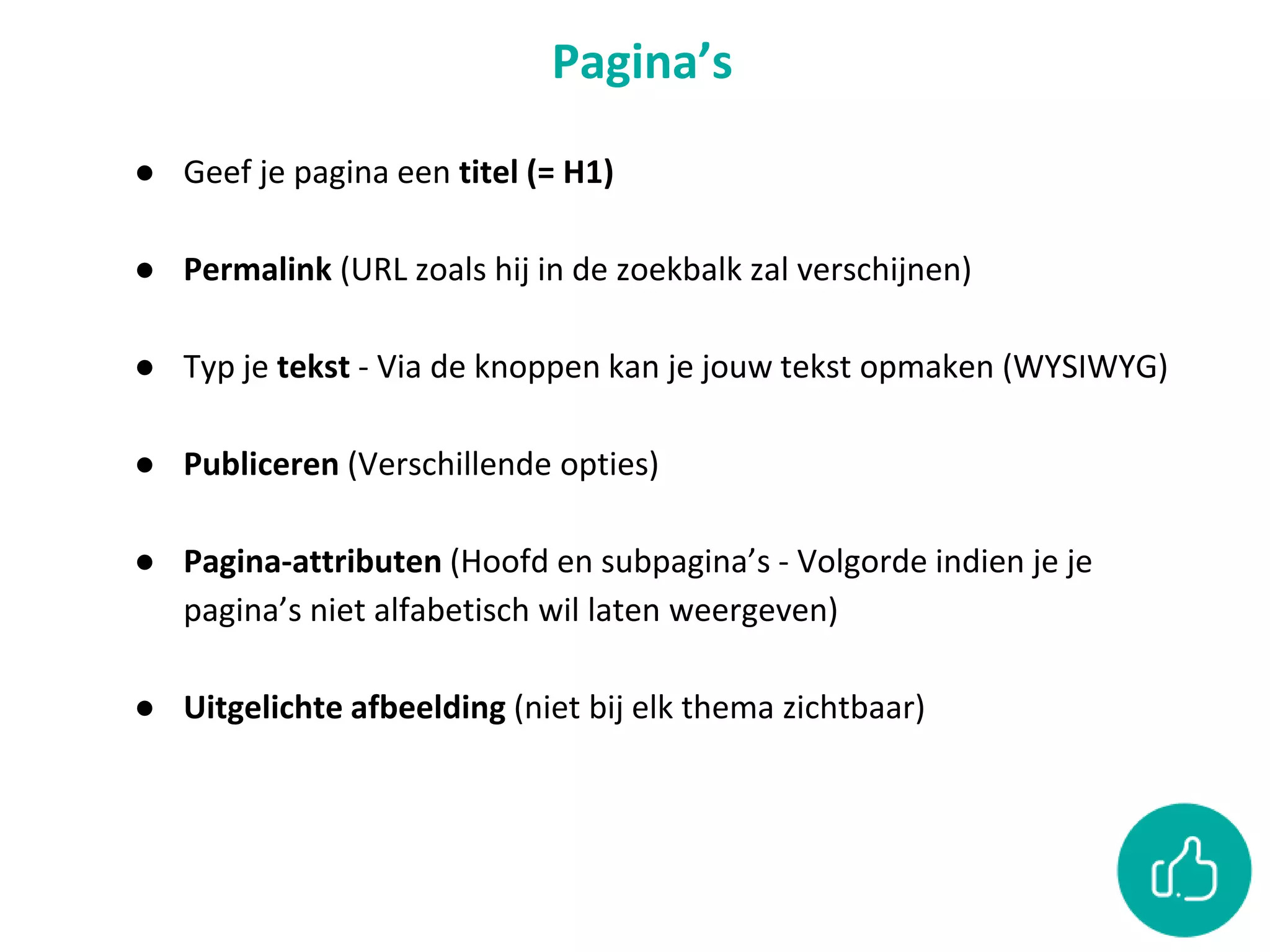 Pagina’s
● Geef je pagina een titel (= H1)
● Permalink (URL zoals hij in de zoekbalk zal verschijnen)
● Typ je tekst - Via de knoppen kan je jouw tekst opmaken (WYSIWYG)
● Publiceren (Verschillende opties)
● Pagina-attributen (Hoofd en subpagina’s - Volgorde indien je je
pagina’s niet alfabetisch wil laten weergeven)
● Uitgelichte afbeelding (niet bij elk thema zichtbaar)
 