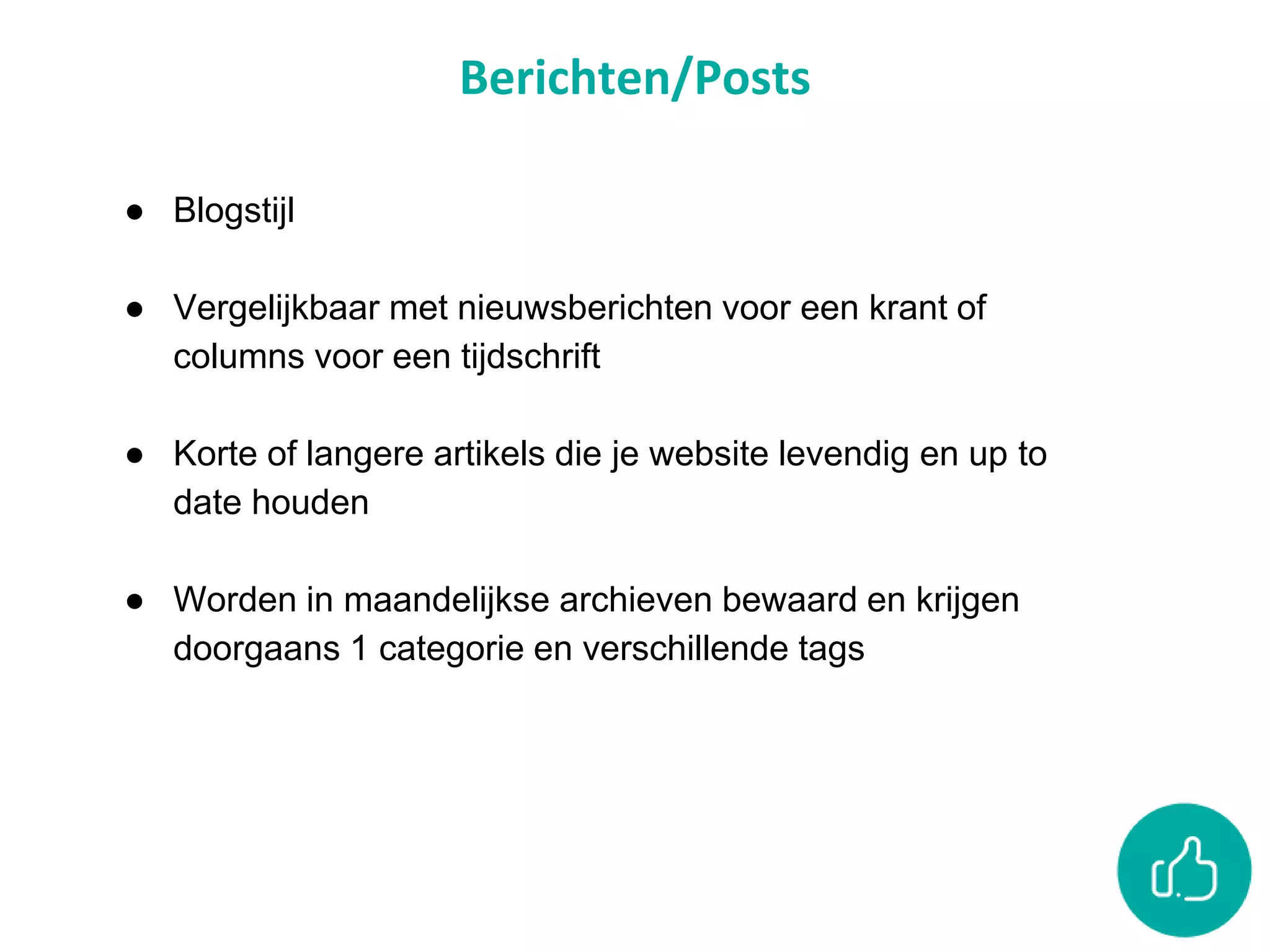 Berichten/Posts
● Blogstijl
● Vergelijkbaar met nieuwsberichten voor een krant of
columns voor een tijdschrift
● Korte of langere artikels die je website levendig en up to
date houden
● Worden in maandelijkse archieven bewaard en krijgen
doorgaans 1 categorie en verschillende tags
 