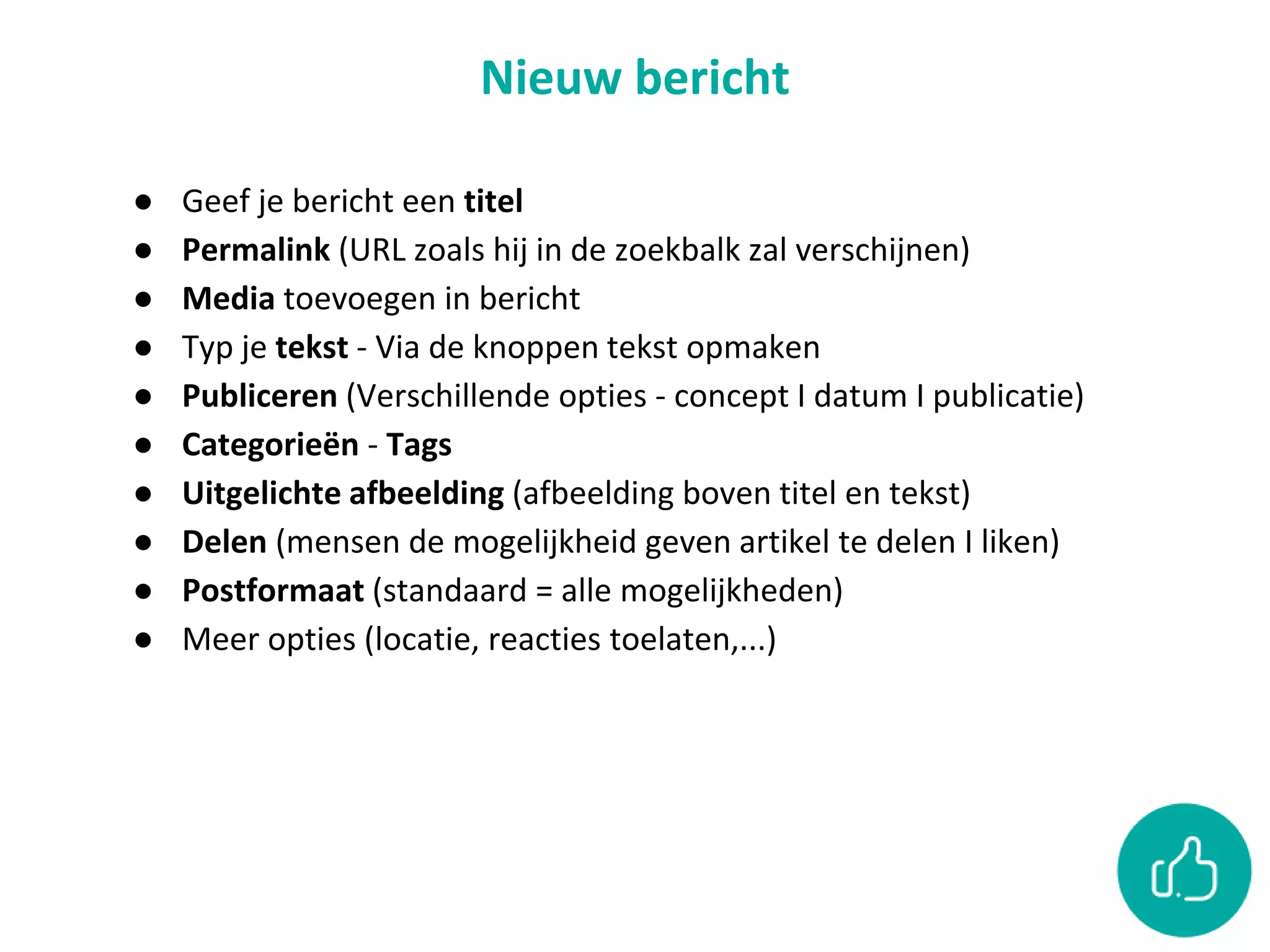 Nieuw bericht
● Geef je bericht een titel
● Permalink (URL zoals hij in de zoekbalk zal verschijnen)
● Media toevoegen in bericht
● Typ je tekst - Via de knoppen tekst opmaken
● Publiceren (Verschillende opties - concept I datum I publicatie)
● Categorieën - Tags
● Uitgelichte afbeelding (afbeelding boven titel en tekst)
● Delen (mensen de mogelijkheid geven artikel te delen I liken)
● Postformaat (standaard = alle mogelijkheden)
● Meer opties (locatie, reacties toelaten,...)
 