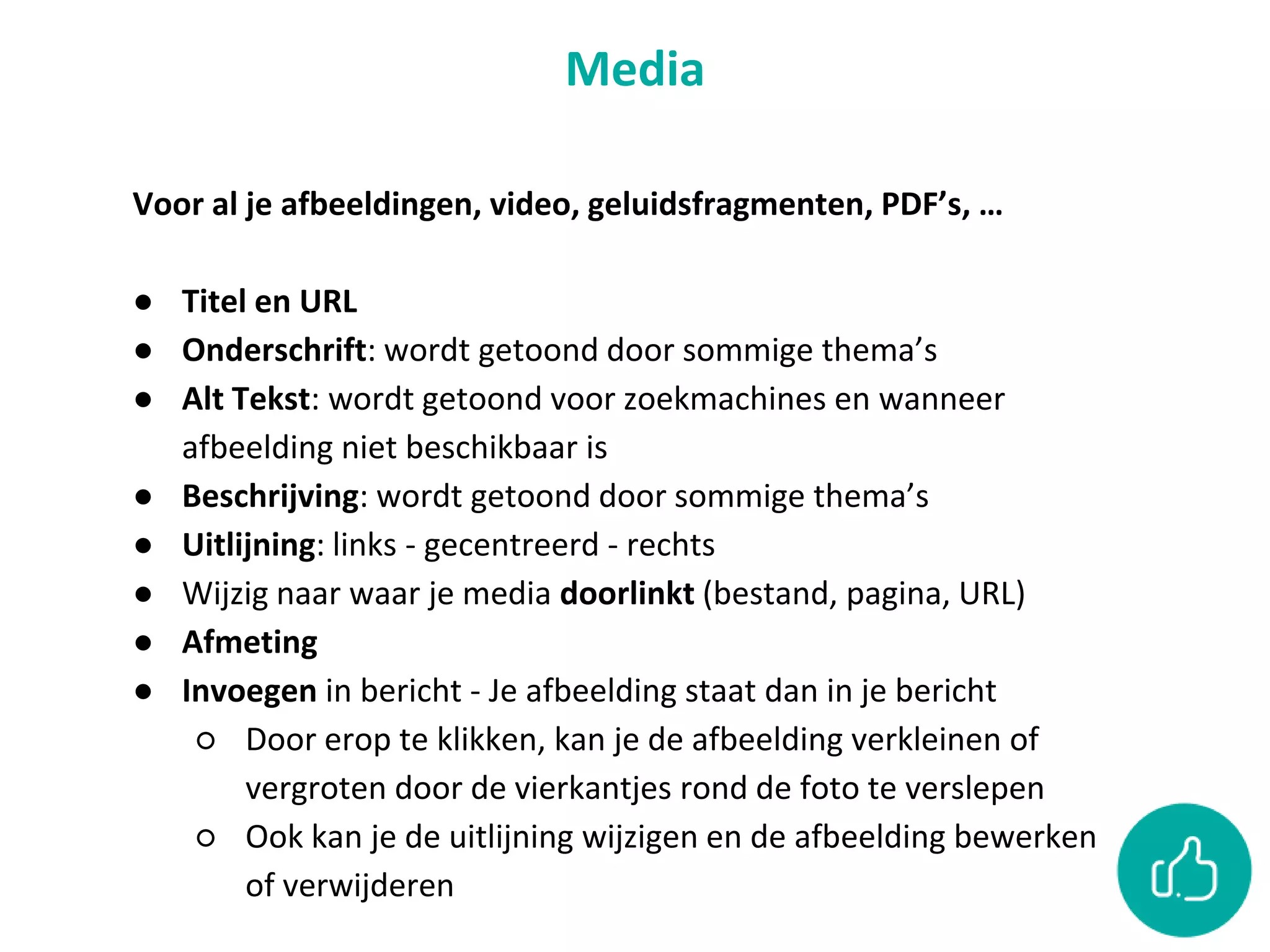 Media
Voor al je afbeeldingen, video, geluidsfragmenten, PDF’s, …
● Titel en URL
● Onderschrift: wordt getoond door sommige thema’s
● Alt Tekst: wordt getoond voor zoekmachines en wanneer
afbeelding niet beschikbaar is
● Beschrijving: wordt getoond door sommige thema’s
● Uitlijning: links - gecentreerd - rechts
● Wijzig naar waar je media doorlinkt (bestand, pagina, URL)
● Afmeting
● Invoegen in bericht - Je afbeelding staat dan in je bericht
○ Door erop te klikken, kan je de afbeelding verkleinen of
vergroten door de vierkantjes rond de foto te verslepen
○ Ook kan je de uitlijning wijzigen en de afbeelding bewerken
of verwijderen
 