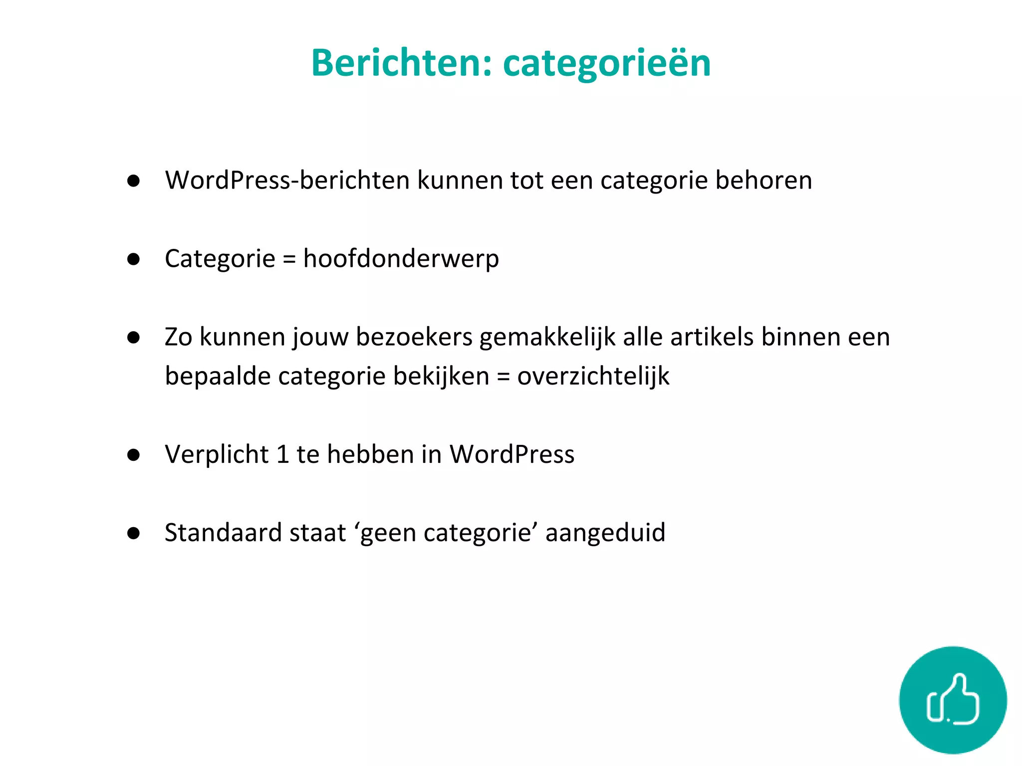 Berichten: categorieën
● WordPress-berichten kunnen tot een categorie behoren
● Categorie = hoofdonderwerp
● Zo kunnen jouw bezoekers gemakkelijk alle artikels binnen een
bepaalde categorie bekijken = overzichtelijk
● Verplicht 1 te hebben in WordPress
● Standaard staat ‘geen categorie’ aangeduid
 