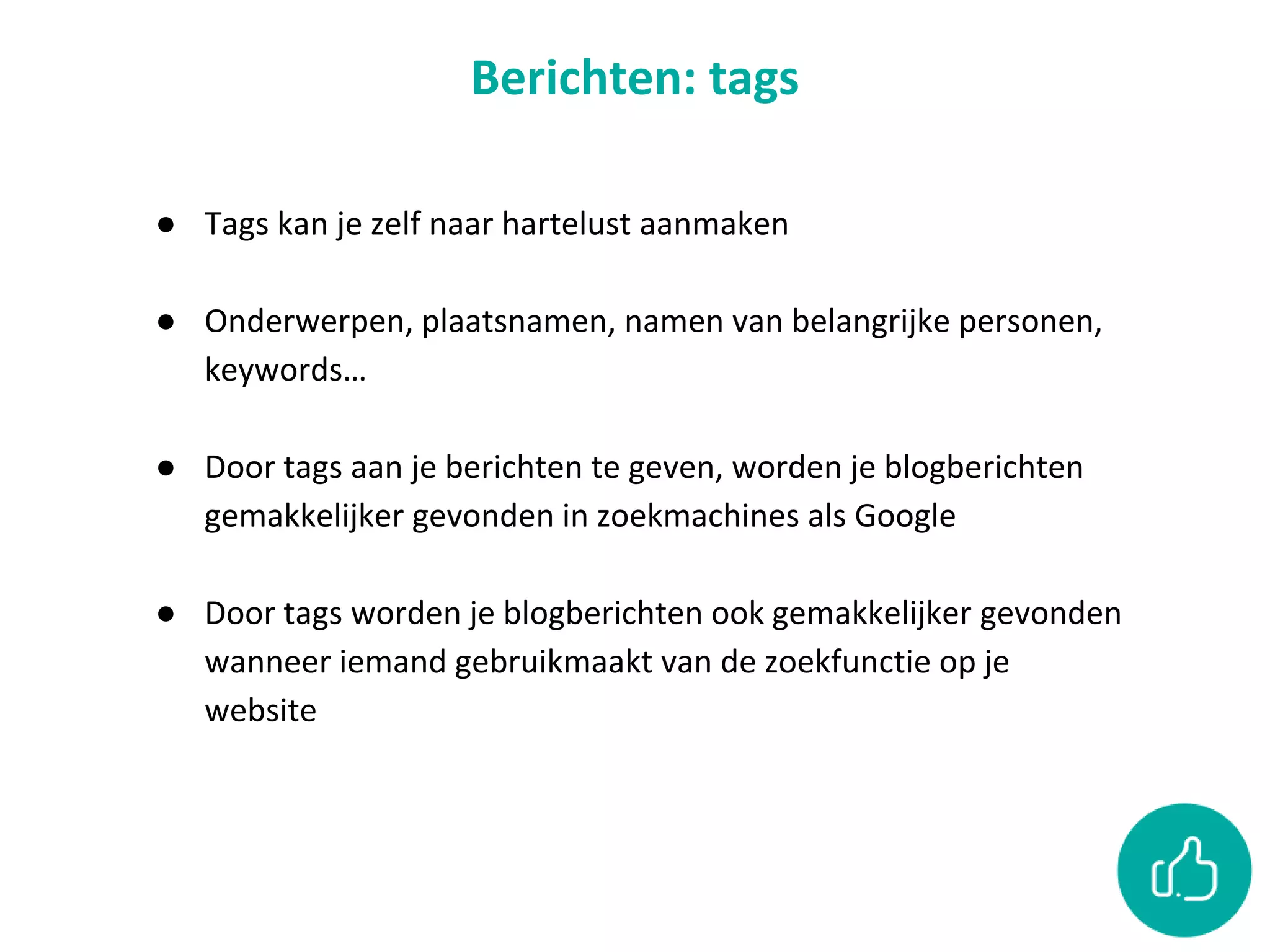Berichten: tags
● Tags kan je zelf naar hartelust aanmaken
● Onderwerpen, plaatsnamen, namen van belangrijke personen,
keywords…
● Door tags aan je berichten te geven, worden je blogberichten
gemakkelijker gevonden in zoekmachines als Google
● Door tags worden je blogberichten ook gemakkelijker gevonden
wanneer iemand gebruikmaakt van de zoekfunctie op je
website
 