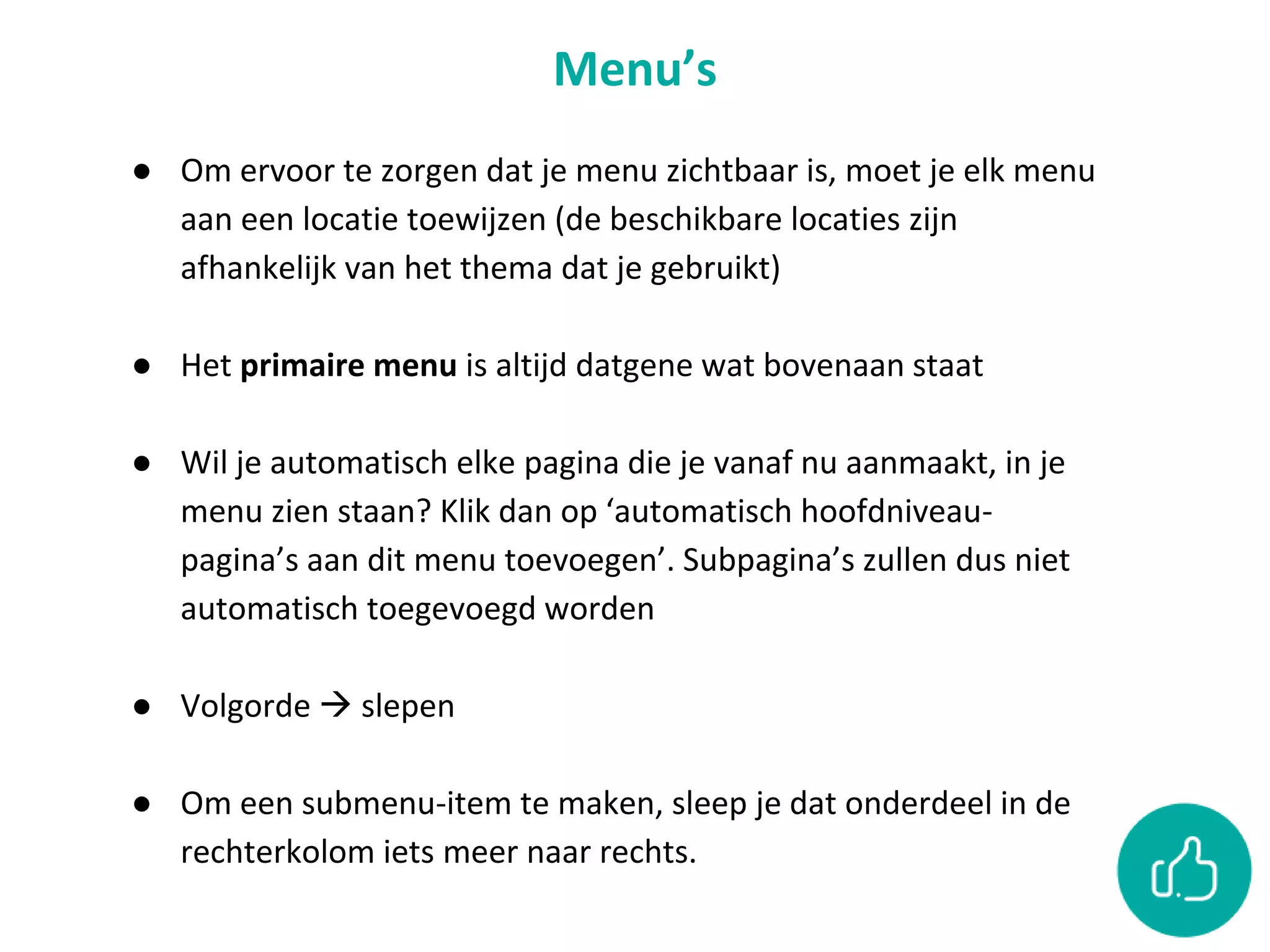 Menu’s
● Om ervoor te zorgen dat je menu zichtbaar is, moet je elk menu
aan een locatie toewijzen (de beschikbare locaties zijn
afhankelijk van het thema dat je gebruikt)
● Het primaire menu is altijd datgene wat bovenaan staat
● Wil je automatisch elke pagina die je vanaf nu aanmaakt, in je
menu zien staan? Klik dan op ‘automatisch hoofdniveau-
pagina’s aan dit menu toevoegen’. Subpagina’s zullen dus niet
automatisch toegevoegd worden
● Volgorde  slepen
● Om een submenu-item te maken, sleep je dat onderdeel in de
rechterkolom iets meer naar rechts.
 