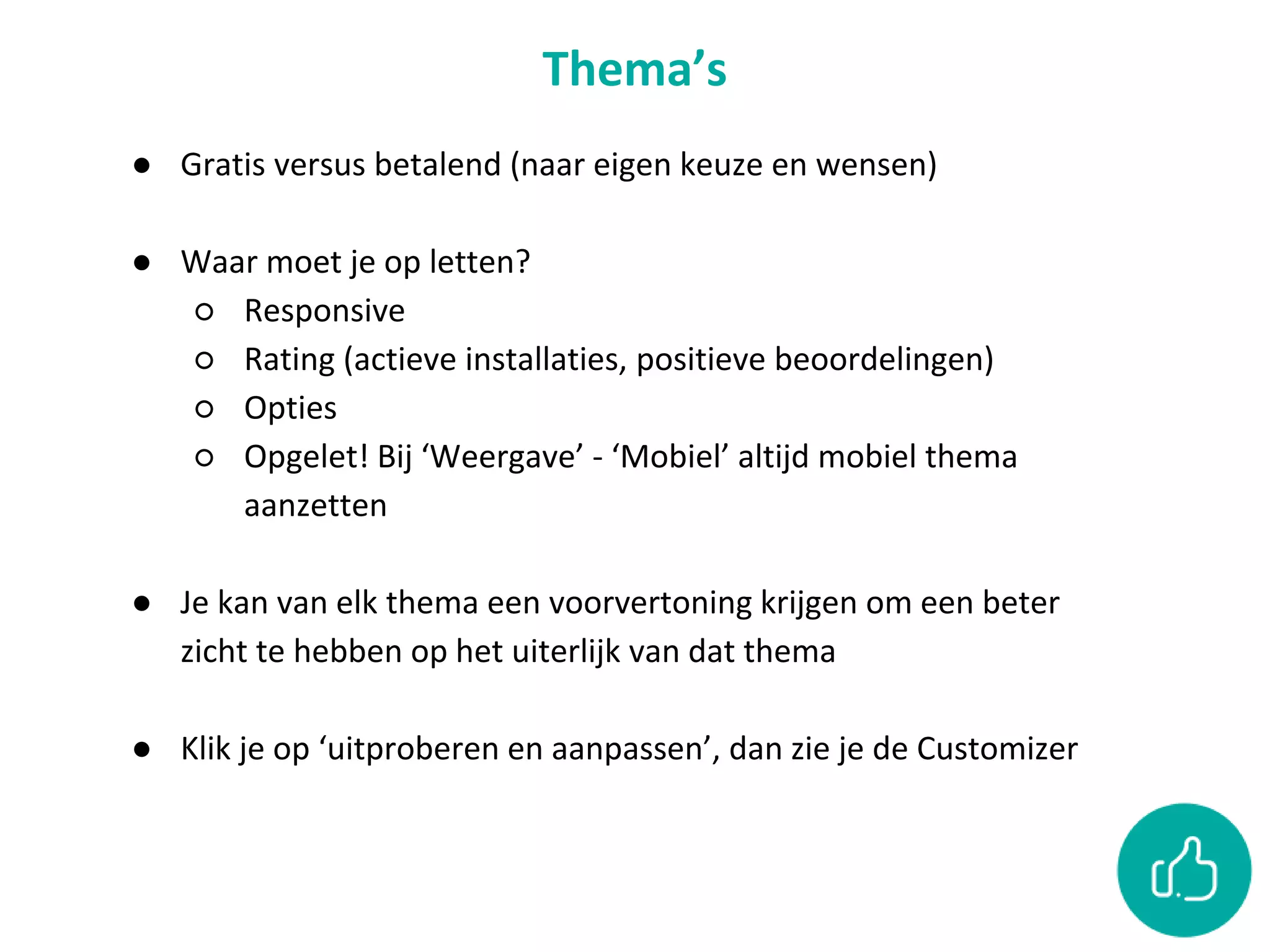Thema’s
● Gratis versus betalend (naar eigen keuze en wensen)
● Waar moet je op letten?
○ Responsive
○ Rating (actieve installaties, positieve beoordelingen)
○ Opties
○ Opgelet! Bij ‘Weergave’ - ‘Mobiel’ altijd mobiel thema
aanzetten
● Je kan van elk thema een voorvertoning krijgen om een beter
zicht te hebben op het uiterlijk van dat thema
● Klik je op ‘uitproberen en aanpassen’, dan zie je de Customizer
 