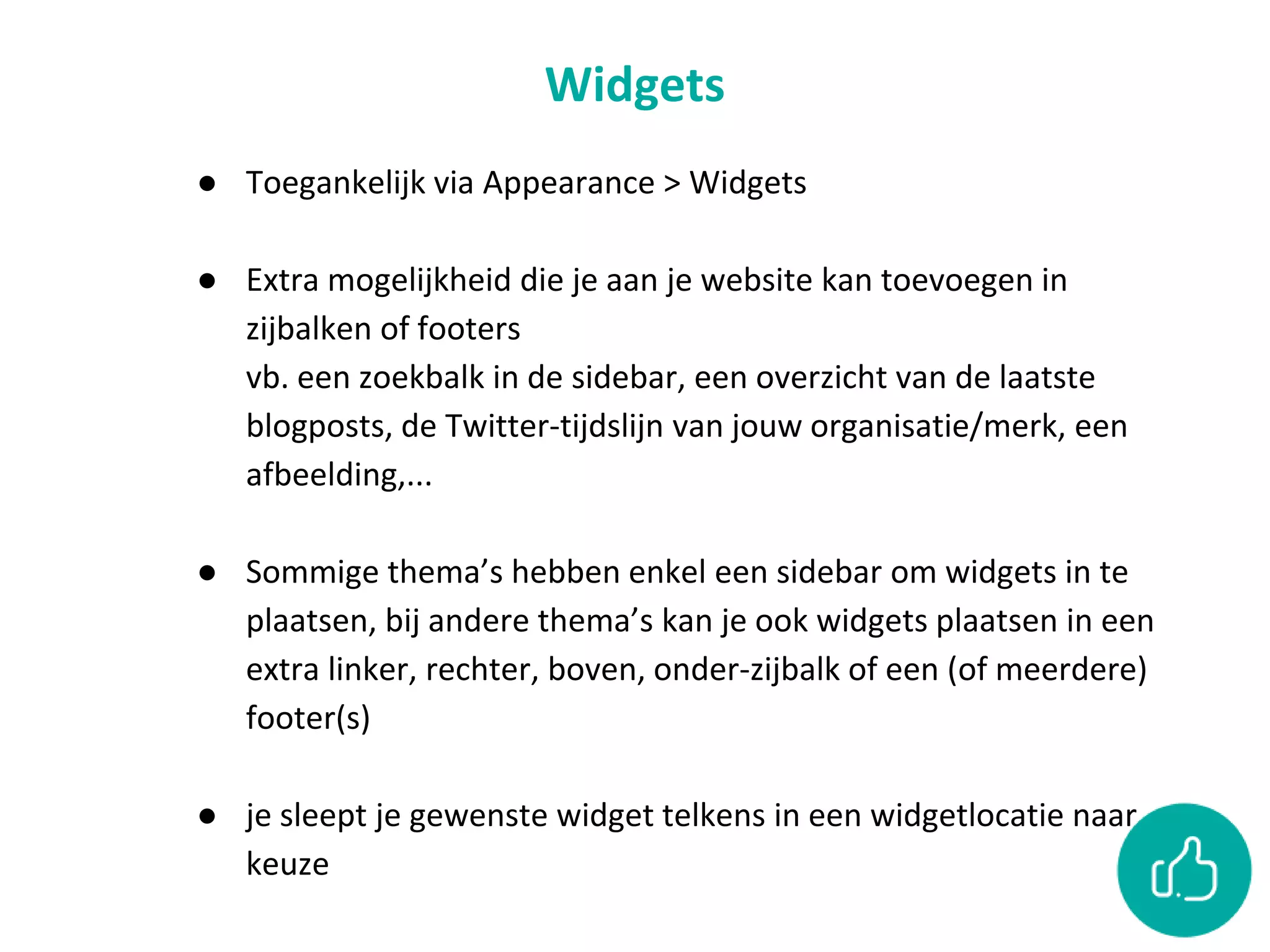 Widgets
● Toegankelijk via Appearance > Widgets
● Extra mogelijkheid die je aan je website kan toevoegen in
zijbalken of footers
vb. een zoekbalk in de sidebar, een overzicht van de laatste
blogposts, de Twitter-tijdslijn van jouw organisatie/merk, een
afbeelding,...
● Sommige thema’s hebben enkel een sidebar om widgets in te
plaatsen, bij andere thema’s kan je ook widgets plaatsen in een
extra linker, rechter, boven, onder-zijbalk of een (of meerdere)
footer(s)
● je sleept je gewenste widget telkens in een widgetlocatie naar
keuze
 
