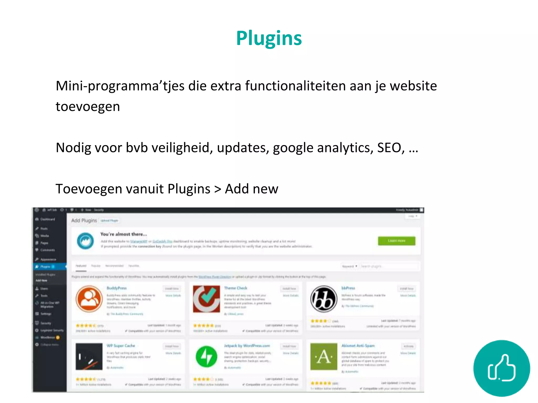 Plugins
Mini-programma’tjes die extra functionaliteiten aan je website
toevoegen
Nodig voor bvb veiligheid, updates, google analytics, SEO, …
Toevoegen vanuit Plugins > Add new
 