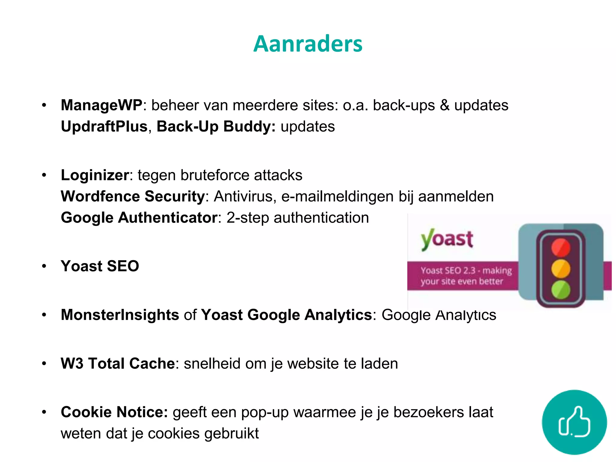 Aanraders
• ManageWP: beheer van meerdere sites: o.a. back-ups & updates
UpdraftPlus, Back-Up Buddy: updates
• Loginizer: tegen bruteforce attacks
Wordfence Security: Antivirus, e-mailmeldingen bij aanmelden
Google Authenticator: 2-step authentication
• Yoast SEO
• MonsterInsights of Yoast Google Analytics: Google Analytics
• W3 Total Cache: snelheid om je website te laden
• Cookie Notice: geeft een pop-up waarmee je je bezoekers laat
weten dat je cookies gebruikt
 