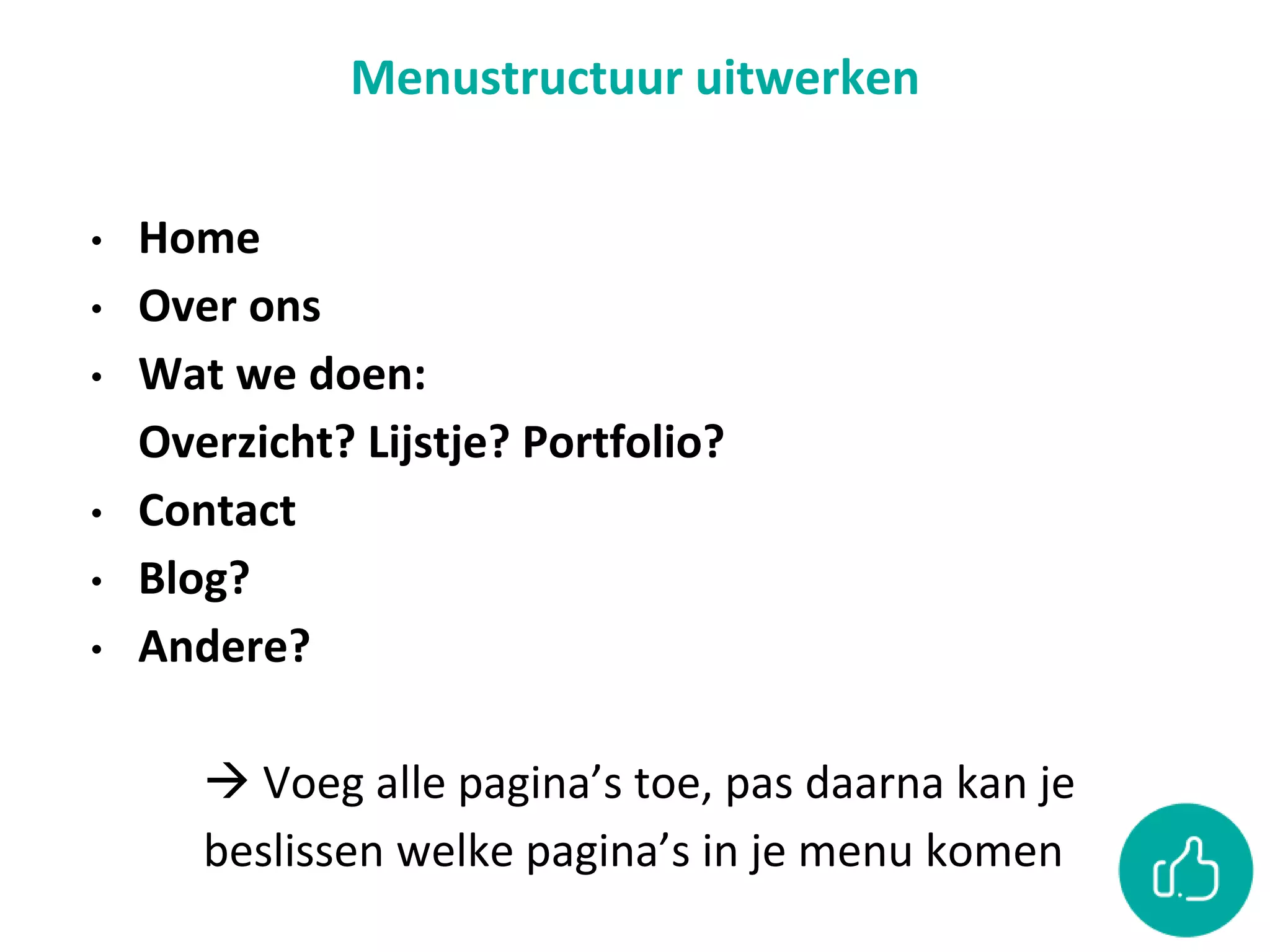 Menustructuur uitwerken
• Home
• Over ons
• Wat we doen:
Overzicht? Lijstje? Portfolio?
• Contact
• Blog?
• Andere?
 Voeg alle pagina’s toe, pas daarna kan je
beslissen welke pagina’s in je menu komen
 