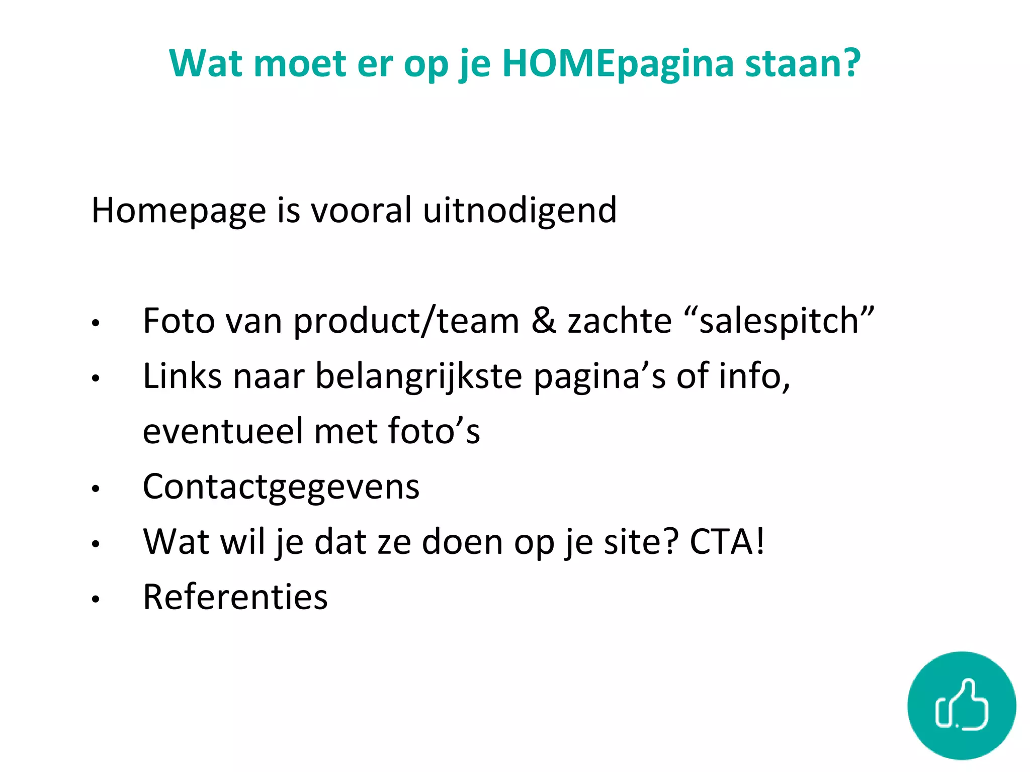 Wat moet er op je HOMEpagina staan?
Homepage is vooral uitnodigend
• Foto van product/team & zachte “salespitch”
• Links naar belangrijkste pagina’s of info,
eventueel met foto’s
• Contactgegevens
• Wat wil je dat ze doen op je site? CTA!
• Referenties
 