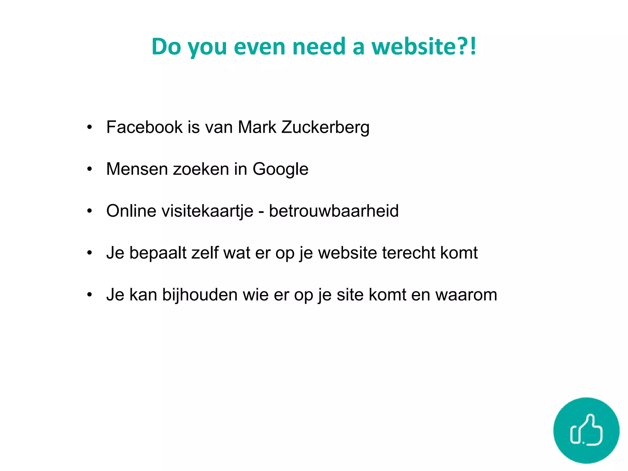 Do you even need a website?!
• Facebook is van Mark Zuckerberg
• Mensen zoeken in Google
• Online visitekaartje - betrouwbaarheid
• Je bepaalt zelf wat er op je website terecht komt
• Je kan bijhouden wie er op je site komt en waarom
 