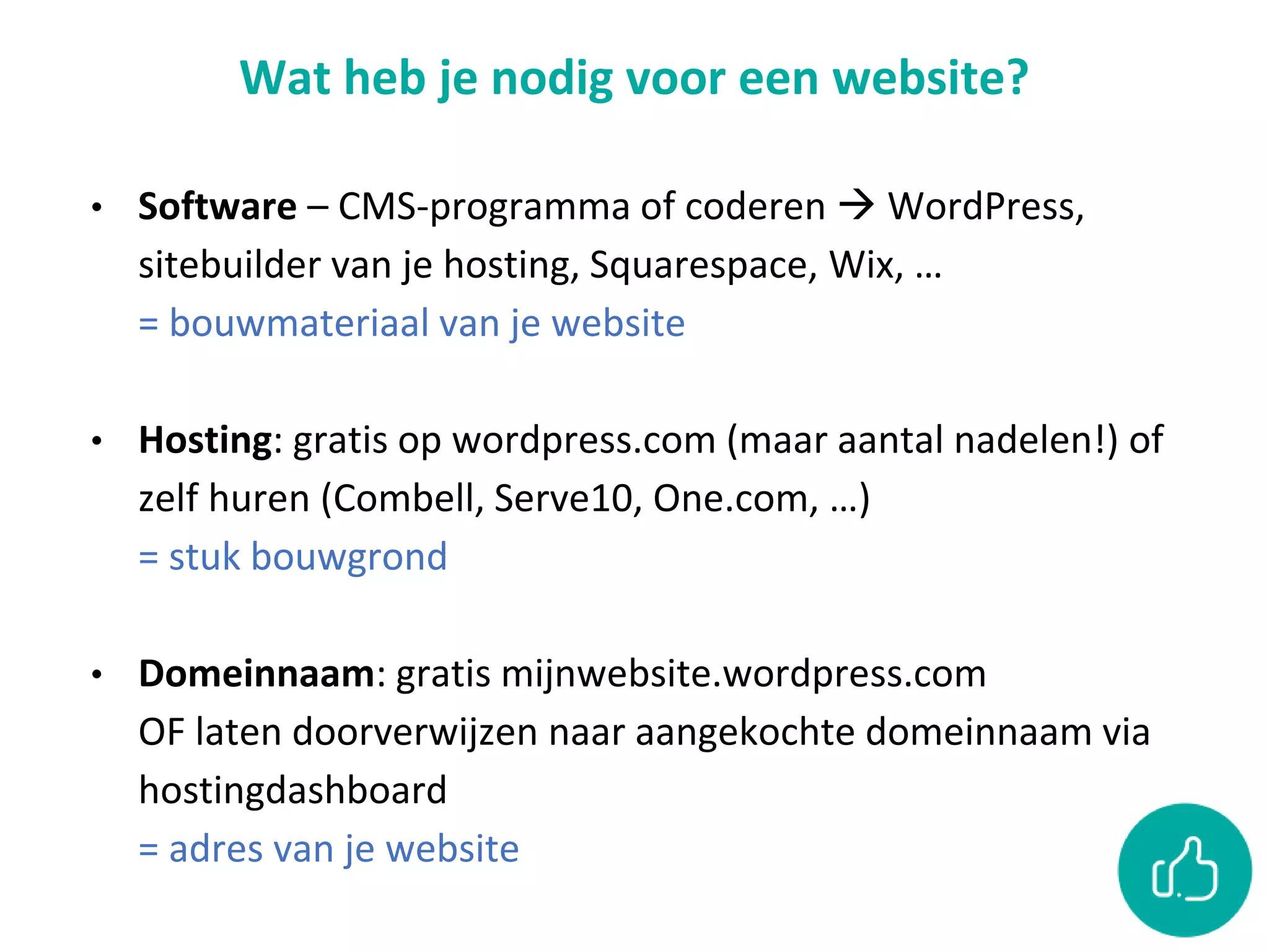 Wat heb je nodig voor een website?
• Software – CMS-programma of coderen  WordPress,
sitebuilder van je hosting, Squarespace, Wix, …
= bouwmateriaal van je website
• Hosting: gratis op wordpress.com (maar aantal nadelen!) of
zelf huren (Combell, Serve10, One.com, …)
= stuk bouwgrond
• Domeinnaam: gratis mijnwebsite.wordpress.com
OF laten doorverwijzen naar aangekochte domeinnaam via
hostingdashboard
= adres van je website
 