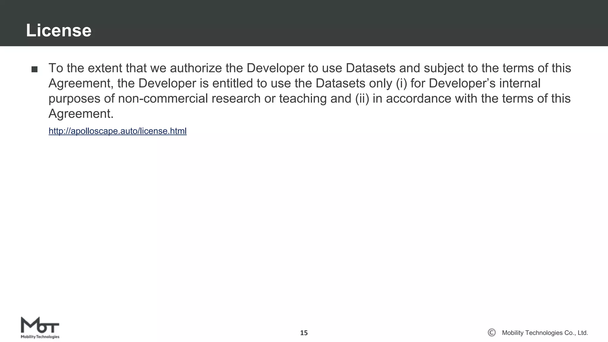 Mobility Technologies Co., Ltd.
■ To the extent that we authorize the Developer to use Datasets and subject to the terms of this
Agreement, the Developer is entitled to use the Datasets only (i) for Developer’s internal
purposes of non-commercial research or teaching and (ii) in accordance with the terms of this
Agreement.
License
15
http://apolloscape.auto/license.html
 
