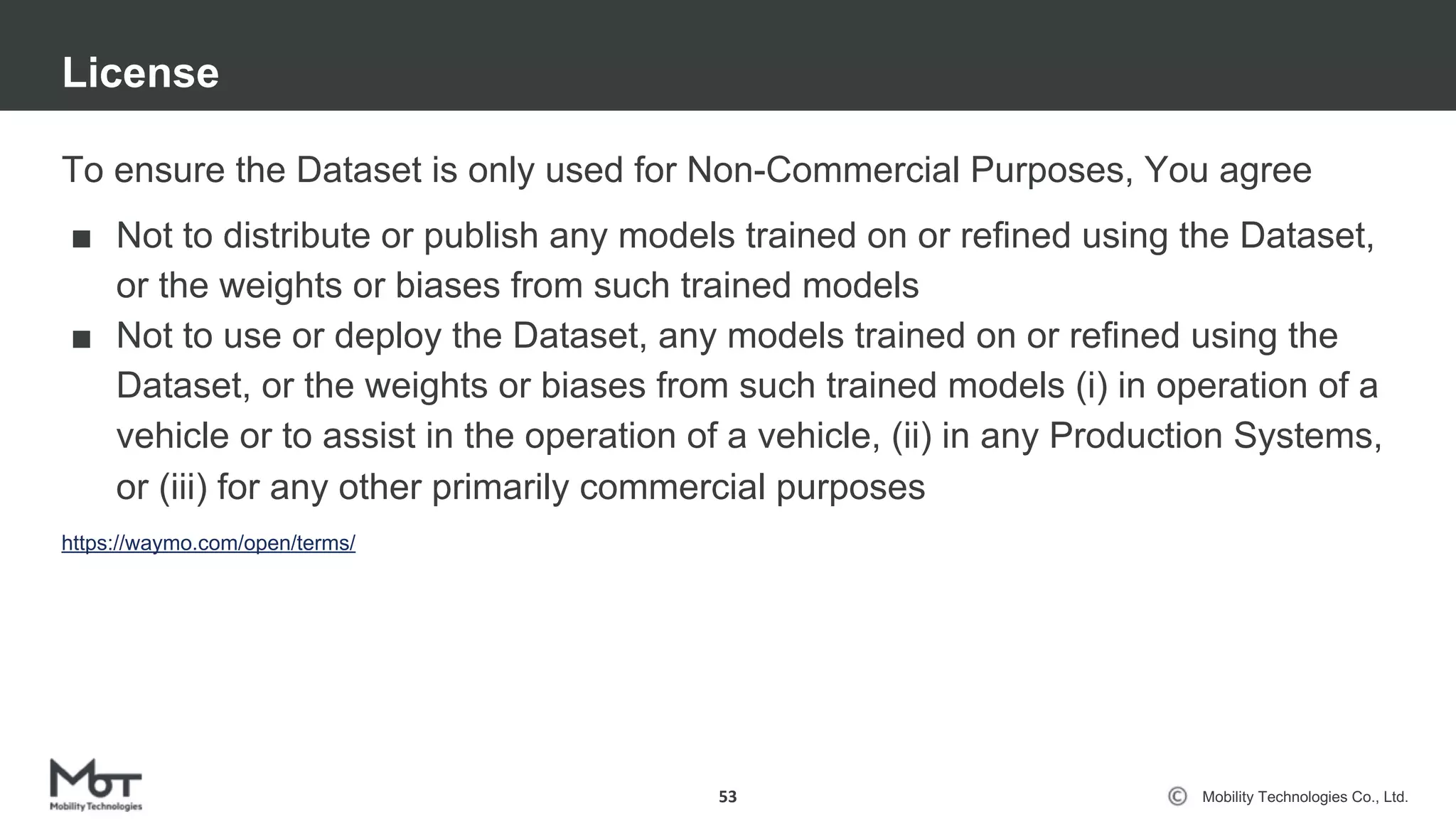 Mobility Technologies Co., Ltd.
To ensure the Dataset is only used for Non-Commercial Purposes, You agree
■ Not to distribute or publish any models trained on or refined using the Dataset,
or the weights or biases from such trained models
■ Not to use or deploy the Dataset, any models trained on or refined using the
Dataset, or the weights or biases from such trained models (i) in operation of a
vehicle or to assist in the operation of a vehicle, (ii) in any Production Systems,
or (iii) for any other primarily commercial purposes
License
53
https://waymo.com/open/terms/
 
