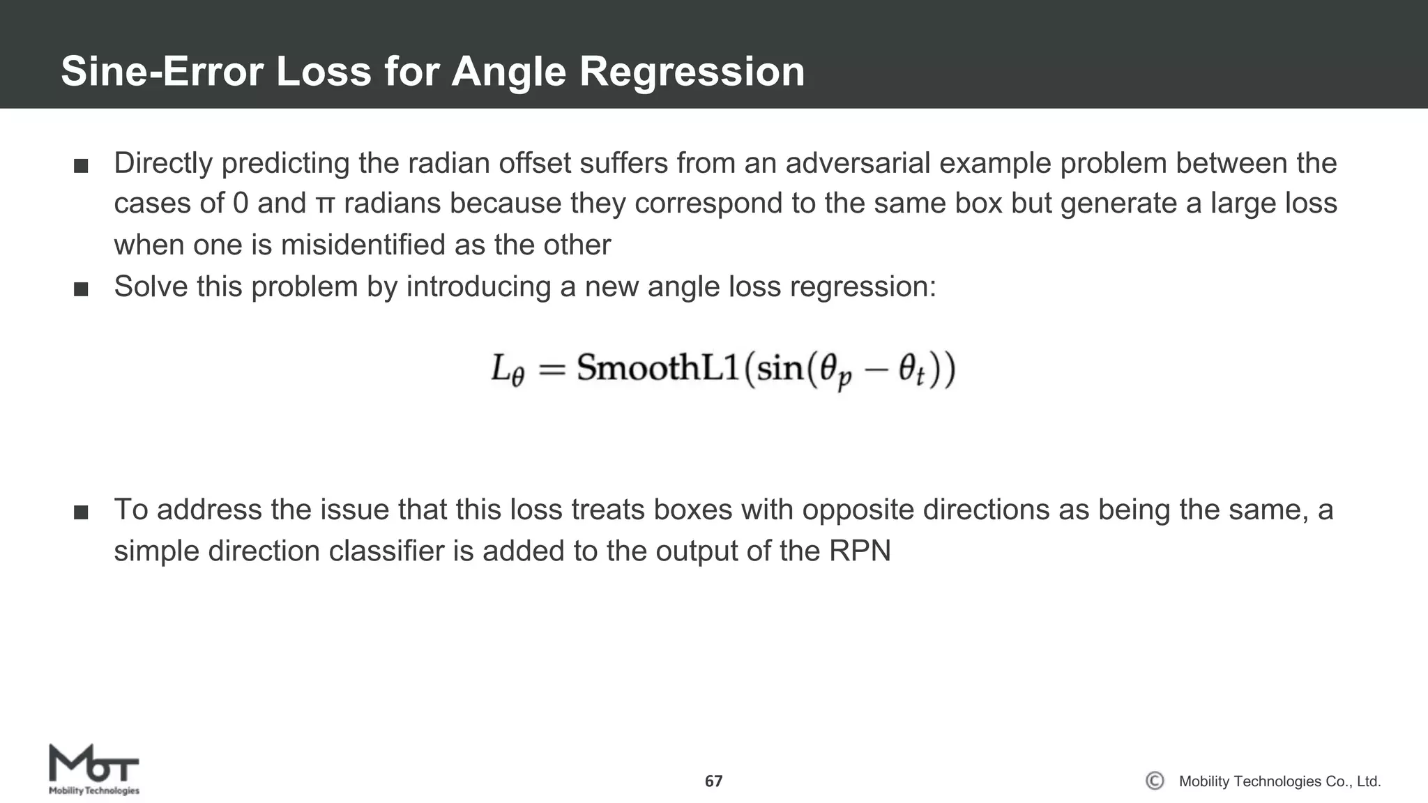 Mobility Technologies Co., Ltd.
■ Directly predicting the radian offset suffers from an adversarial example problem between the
cases of 0 and π radians because they correspond to the same box but generate a large loss
when one is misidentified as the other
■ Solve this problem by introducing a new angle loss regression:
■ To address the issue that this loss treats boxes with opposite directions as being the same, a
simple direction classifier is added to the output of the RPN
Sine-Error Loss for Angle Regression
67
 