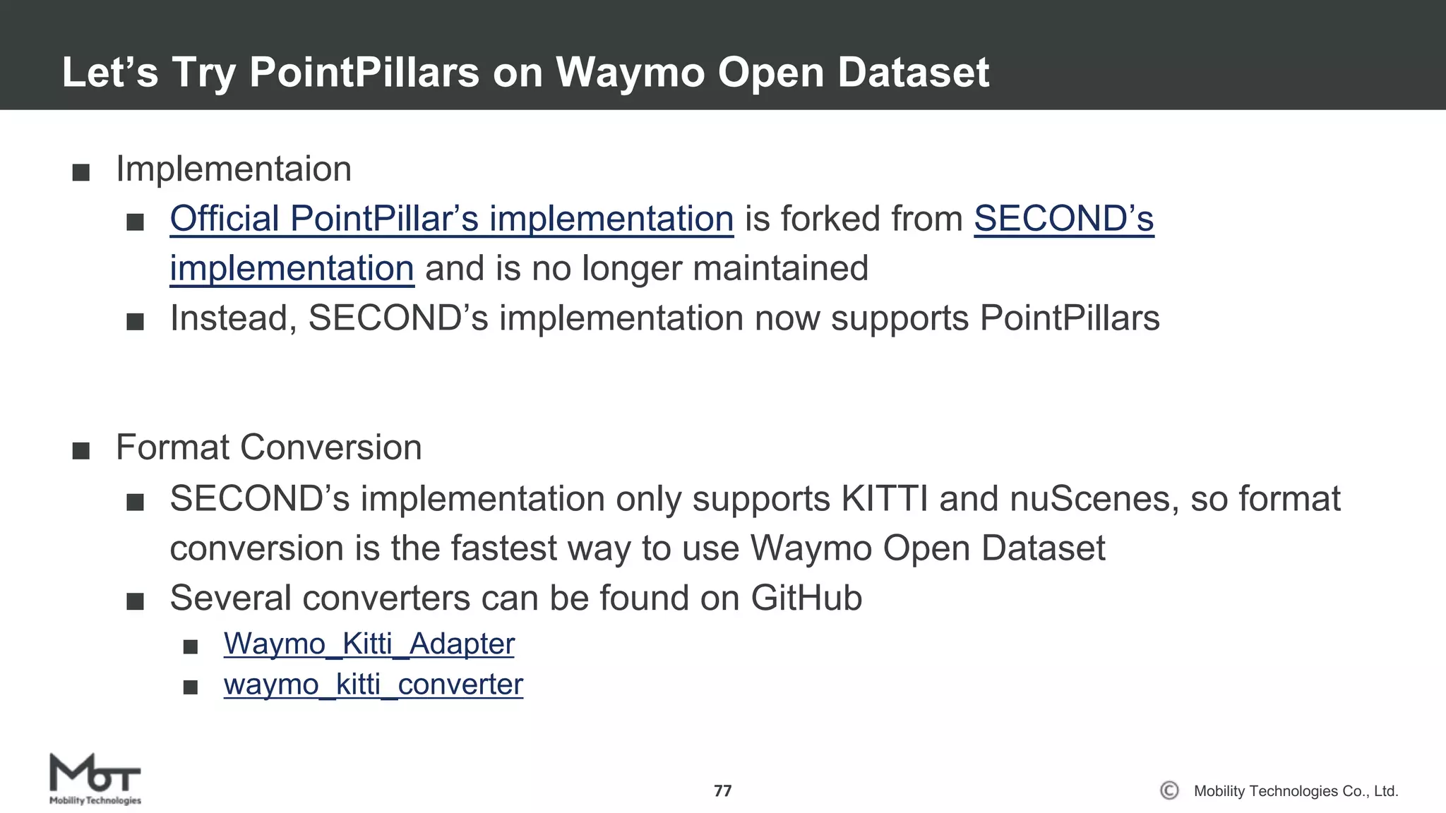 Mobility Technologies Co., Ltd.
■ Implementaion
■ Official PointPillar’s implementation is forked from SECOND’s
implementation and is no longer maintained
■ Instead, SECOND’s implementation now supports PointPillars
■ Format Conversion
■ SECOND’s implementation only supports KITTI and nuScenes, so format
conversion is the fastest way to use Waymo Open Dataset
■ Several converters can be found on GitHub
■ Waymo_Kitti_Adapter
■ waymo_kitti_converter
Let’s Try PointPillars on Waymo Open Dataset
77
 