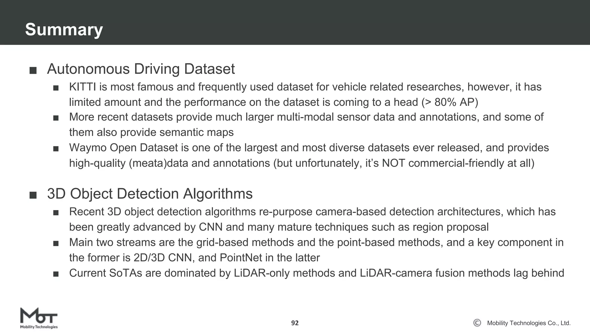 Mobility Technologies Co., Ltd.
■ Autonomous Driving Dataset
■ KITTI is most famous and frequently used dataset for vehicle related researches, however, it has
limited amount and the performance on the dataset is coming to a head (> 80% AP)
■ More recent datasets provide much larger multi-modal sensor data and annotations, and some of
them also provide semantic maps
■ Waymo Open Dataset is one of the largest and most diverse datasets ever released, and provides
high-quality (meata)data and annotations (but unfortunately, it’s NOT commercial-friendly at all)
■ 3D Object Detection Algorithms
■ Recent 3D object detection algorithms re-purpose camera-based detection architectures, which has
been greatly advanced by CNN and many mature techniques such as region proposal
■ Main two streams are the grid-based methods and the point-based methods, and a key component in
the former is 2D/3D CNN, and PointNet in the latter
■ Current SoTAs are dominated by LiDAR-only methods and LiDAR-camera fusion methods lag behind
Summary
92
 