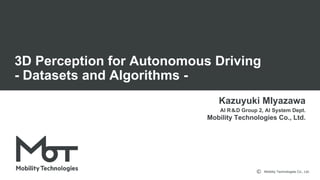 Mobility Technologies Co., Ltd.
3D Perception for Autonomous Driving
- Datasets and Algorithms -
Kazuyuki MIyazawa
AI R D Group 2, AI System Dept.
Mobility Technologies Co., Ltd.
 