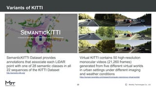 Mobility Technologies Co., Ltd.
Variants of KITTI
10
SemanticKITTI Dataset provides
annotations that associate each LiDAR
point with one of 28 semantic classes in all
22 sequences of the KITTI Dataset
http://semantic-kitti.org/
Virtual KITTI contains 50 high-resolution
monocular videos (21,260 frames)
generated from five different virtual worlds
in urban settings under different imaging
and weather conditions
https://europe.naverlabs.com/research/computer-vision/proxy-virtual-worlds/
 