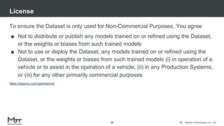 Mobility Technologies Co., Ltd.
To ensure the Dataset is only used for Non-Commercial Purposes, You agree
■ Not to distribute or publish any models trained on or refined using the Dataset,
or the weights or biases from such trained models
■ Not to use or deploy the Dataset, any models trained on or refined using the
Dataset, or the weights or biases from such trained models (i) in operation of a
vehicle or to assist in the operation of a vehicle, (ii) in any Production Systems,
or (iii) for any other primarily commercial purposes
License
53
https://waymo.com/open/terms/
 