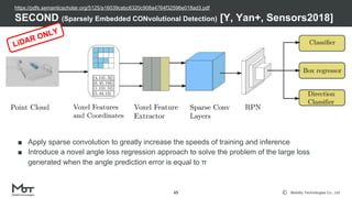 Mobility Technologies Co., Ltd.
■ Apply sparse convolution to greatly increase the speeds of training and inference
■ Introduce a novel angle loss regression approach to solve the problem of the large loss
generated when the angle prediction error is equal to π
SECOND (Sparsely Embedded CONvolutional Detection) [Y, Yan+, Sensors2018]
65
LiDAR ONLY
https://pdfs.semanticscholar.org/5125/a16039cabc6320c908a4764f32596e018ad3.pdf
 
