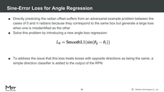 Mobility Technologies Co., Ltd.
■ Directly predicting the radian offset suffers from an adversarial example problem between the
cases of 0 and π radians because they correspond to the same box but generate a large loss
when one is misidentified as the other
■ Solve this problem by introducing a new angle loss regression:
■ To address the issue that this loss treats boxes with opposite directions as being the same, a
simple direction classifier is added to the output of the RPN
Sine-Error Loss for Angle Regression
67
 