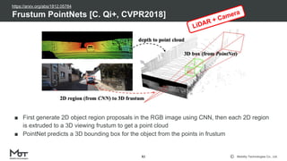 Mobility Technologies Co., Ltd.
■ First generate 2D object region proposals in the RGB image using CNN, then each 2D region
is extruded to a 3D viewing frustum to get a point cloud
■ PointNet predicts a 3D bounding box for the object from the points in frustum
Frustum PointNets [C. Qi+, CVPR2018]
81
LiDAR + Camera
https://arxiv.org/abs/1812.05784
 