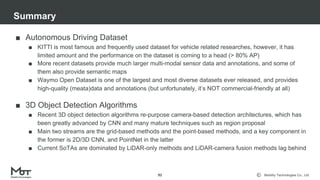 Mobility Technologies Co., Ltd.
■ Autonomous Driving Dataset
■ KITTI is most famous and frequently used dataset for vehicle related researches, however, it has
limited amount and the performance on the dataset is coming to a head (> 80% AP)
■ More recent datasets provide much larger multi-modal sensor data and annotations, and some of
them also provide semantic maps
■ Waymo Open Dataset is one of the largest and most diverse datasets ever released, and provides
high-quality (meata)data and annotations (but unfortunately, it’s NOT commercial-friendly at all)
■ 3D Object Detection Algorithms
■ Recent 3D object detection algorithms re-purpose camera-based detection architectures, which has
been greatly advanced by CNN and many mature techniques such as region proposal
■ Main two streams are the grid-based methods and the point-based methods, and a key component in
the former is 2D/3D CNN, and PointNet in the latter
■ Current SoTAs are dominated by LiDAR-only methods and LiDAR-camera fusion methods lag behind
Summary
92
 