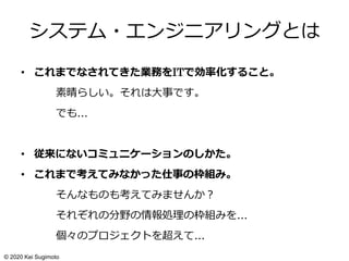 システム・エンジニアリングとは
• これまでなされてきた業務をITで効率化すること。
素晴らしい。それは大事です。
でも…
• 従来にないコミュニケーションのしかた。
• これまで考えてみなかった仕事の枠組み。
そんなものも考えてみませんか？
それぞれの分野の情報処理の枠組みを…
個々のプロジェクトを超えて…
© 2020 Kei Sugimoto
 