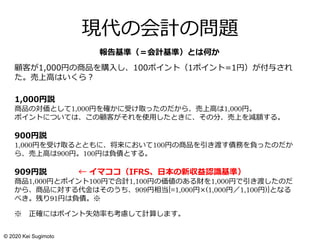 現代の会計の問題
顧客が1,000円の商品を購入し、100ポイント（1ポイント=1円）が付与され
た。売上高はいくら？
1,000円説
商品の対価として1,000円を確かに受け取ったのだから、売上高は1,000円。
ポイントについては、この顧客がそれを使用したときに、その分、売上を減額する。
900円説
1,000円を受け取るとともに、将来において100円の商品を引き渡す債務を負ったのだか
ら、売上高は900円。100円は負債とする。
909円説 ← イマココ（IFRS、日本の新収益認識基準）
商品1,000円とポイント100円で合計1,100円の価値のある財を1,000円で引き渡したのだ
から、商品に対する代金はそのうち、909円相当[=1,000円×(1,000円／1,100円)]となる
べき。残り91円は負債。※
※ 正確にはポイント失効率も考慮して計算します。
報告基準（＝会計基準）とは何か
© 2020 Kei Sugimoto
 