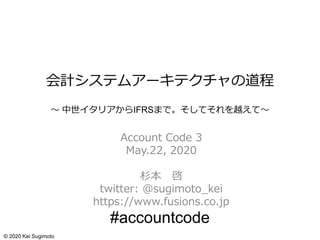 会計システムアーキテクチャの道程
～ 中世イタリアからIFRSまで。そしてそれを越えて～
Account Code 3
May.22, 2020
杉本 啓
twitter: @sugimoto_kei
https://www.fusions.co.jp
#accountcode
© 2020 Kei Sugimoto
 