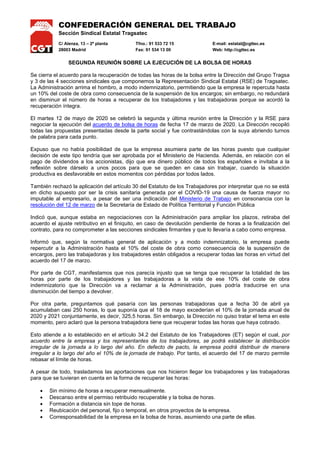 CONFEDERACIÓN GENERAL DEL TRABAJO
Sección Sindical Estatal Tragsatec
C/ Alenza, 13 – 2ª planta Tfno.: 91 533 72 15 E-mail: estatal@cgttec.es
28003 Madrid Fax: 91 534 13 00 Web: http://cgttec.es
SEGUNDA REUNIÓN SOBRE LA EJECUCIÓN DE LA BOLSA DE HORAS
Se cierra el acuerdo para la recuperación de todas las horas de la bolsa entre la Dirección del Grupo Tragsa
y 3 de las 4 secciones sindicales que componemos la Representación Sindical Estatal (RSE) de Tragsatec.
La Administración arrima el hombro, a modo indemnizatorio, permitiendo que la empresa le repercuta hasta
un 10% del coste de obra como consecuencia de la suspensión de los encargos; sin embargo, no redundará
en disminuir el número de horas a recuperar de los trabajadores y las trabajadoras porque se acordó la
recuperación íntegra.
El martes 12 de mayo de 2020 se celebró la segunda y última reunión entre la Dirección y la RSE para
negociar la ejecución del acuerdo de bolsa de horas de fecha 17 de marzo de 2020. La Dirección recopiló
todas las propuestas presentadas desde la parte social y fue contrastándolas con la suya abriendo turnos
de palabra para cada punto.
Expuso que no había posibilidad de que la empresa asumiera parte de las horas puesto que cualquier
decisión de este tipo tendría que ser aprobada por el Ministerio de Hacienda. Además, en relación con el
pago de dividendos a los accionistas, dijo que era dinero público de todos los españoles e invitaba a la
reflexión sobre dárselo a unos pocos para que se queden en casa sin trabajar, cuando la situación
productiva es desfavorable en estos momentos con pérdidas por todos lados.
También rechazó la aplicación del artículo 30 del Estatuto de los Trabajadores por interpretar que no se está
en dicho supuesto por ser la crisis sanitaria generada por el COVID-19 una causa de fuerza mayor no
imputable al empresario, a pesar de ser una indicación del Ministerio de Trabajo en consonancia con la
resolución del 12 de marzo de la Secretaría de Estado de Política Territorial y Función Pública
Indicó que, aunque estaba en negociaciones con la Administración para ampliar los plazos, retiraba del
acuerdo el ajuste retributivo en el finiquito, en caso de devolución pendiente de horas a la finalización del
contrato, para no comprometer a las secciones sindicales firmantes y que lo llevaría a cabo como empresa.
Informó que, según la normativa general de aplicación y a modo indemnizatorio, la empresa puede
repercutir a la Administración hasta el 10% del coste de obra como consecuencia de la suspensión de
encargos, pero las trabajadoras y los trabajadores están obligados a recuperar todas las horas en virtud del
acuerdo del 17 de marzo.
Por parte de CGT, manifestamos que nos parecía injusto que se tenga que recuperar la totalidad de las
horas por parte de los trabajadores y las trabajadoras a la vista de ese 10% del coste de obra
indemnizatorio que la Dirección va a reclamar a la Administración, pues podría traducirse en una
disminución del tiempo a devolver.
Por otra parte, preguntamos qué pasaría con las personas trabajadoras que a fecha 30 de abril ya
acumulaban casi 250 horas, lo que suponía que el 18 de mayo excederían el 10% de la jornada anual de
2020 y 2021 conjuntamente, es decir, 325,5 horas. Sin embargo, la Dirección no quiso tratar el tema en este
momento, pero aclaró que la persona trabajadora tiene que recuperar todas las horas que haya cobrado.
Esto atiende a lo establecido en el artículo 34.2 del Estatuto de los Trabajadores (ET) según el cual, por
acuerdo entre la empresa y los representantes de los trabajadores, se podrá establecer la distribución
irregular de la jornada a lo largo del año. En defecto de pacto, la empresa podrá distribuir de manera
irregular a lo largo del año el 10% de la jornada de trabajo. Por tanto, el acuerdo del 17 de marzo permite
rebasar el límite de horas.
A pesar de todo, trasladamos las aportaciones que nos hicieron llegar los trabajadores y las trabajadoras
para que se tuvieran en cuenta en la forma de recuperar las horas:
• Sin mínimo de horas a recuperar mensualmente.
• Descanso entre el permiso retribuido recuperable y la bolsa de horas.
• Formación a distancia sin tope de horas.
• Reubicación del personal, fijo o temporal, en otros proyectos de la empresa.
• Corresponsabilidad de la empresa en la bolsa de horas, asumiendo una parte de ellas.
 