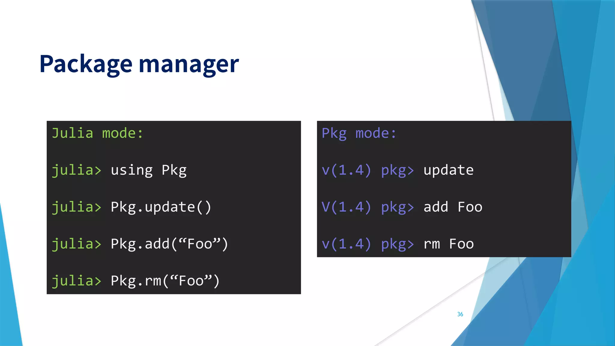 Julia mode:
julia> using Pkg
julia> Pkg.update()
julia> Pkg.add(“Foo”)
julia> Pkg.rm(“Foo”)
36
Pkg mode:
v(1.4) pkg> update
V(1.4) pkg> add Foo
v(1.4) pkg> rm Foo
 